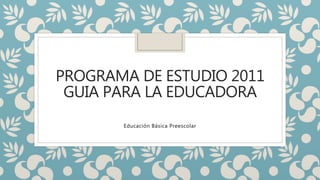 PROGRAMA DE ESTUDIO 2011
GUIA PARA LA EDUCADORA
Educación Básica Preescolar
 