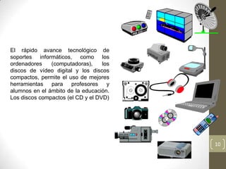 El rápido avance tecnológico de
soportes informáticos, como los
ordenadores    (computadoras),     los
discos de vídeo digital y los discos
compactos, permite el uso de mejores
herramientas para profesores y
alumnos en el ámbito de la educación.
Los discos compactos (el CD y el DVD)

                                                     m
                                              6 m
                                                 0




                                         6
                                          5




                                                         10
 