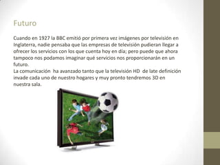 Futuro
Cuando en 1927 la BBC emitió por primera vez imágenes por televisión en
Inglaterra, nadie pensaba que las empresas de televisión pudieran llegar a
ofrecer los servicios con los que cuenta hoy en día; pero puede que ahora
tampoco nos podamos imaginar qué servicios nos proporcionarán en un
futuro.
La comunicación ha avanzado tanto que la televisión HD de late definición
invade cada uno de nuestro hogares y muy pronto tendremos 3D en
nuestra sala.
 