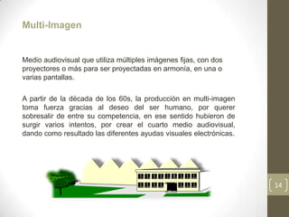 Multi-Imagen


Medio audiovisual que utiliza múltiples imágenes fijas, con dos
proyectores o más para ser proyectadas en armonía, en una o
varias pantallas.

A partir de la década de los 60s, la producción en multi-imagen
toma fuerza gracias al deseo del ser humano, por querer
sobresalir de entre su competencia, en ese sentido hubieron de
surgir varios intentos, por crear el cuarto medio audiovisual,
dando como resultado las diferentes ayudas visuales electrónicas.




                                                                    14
 