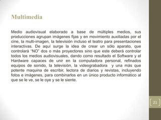 Multimedia

Medio audiovisual elaborado a base de múltiples medios, sus
producciones agrupan imágenes fijas y en movimiento auxiliadas por el
cine, la multi-imagen, la televisión incluso el teatro para presentaciones
interactivas. De aquí surge la idea de crear un sólo aparato, que
controlará “NO” dos o más proyectores sino que este deberá controlar
todos los medios audiovisuales, dando como resultado el Software y el
Hardware capaces de unir en la computadora personal, refinados
equipos de sonido, la televisión, la videograbadora y una más que
potente maquina de escribir, lectora de diarios y revistas, incluyendo
fotos e imágenes, para combinarlos en un único producto informático al
que se le ve, se le oye y se le siente.




                                                                             21
 