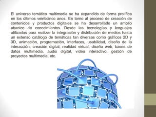 El universo temático multimedia se ha expandido de forma prolífica
en los últimos veinticinco anos. En torno al proceso de creación de
contenidos y productos digitales se ha desarrollado un amplio
abanico de conocimientos. Desde las tecnologías y lenguajes
utilizados para realizar la integración y distribución de medios hasta
un extenso catálogo de temáticas tan diversas como gráficos 2D y
3D, animación, programación, interfaces, usabilidad, diseño de la
interacción, creación digital, realidad virtual, diseño web, bases de
datos multimedia, audio digital, vídeo interactivo, gestión de
proyectos multimedia, etc.
 