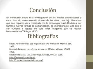 Conclusión
En conclusión sobre esta investigación de los medios audiovisuales y
como han ido evolucionando atreves de los años , me dejo bien claro
que son capaces de ir creciendo con la tecnología y así dándole al ser
humano nuevas formas de comunicación, es impresionante a lo que el
ser humano a llegado de solo tener imágenes que se movían
lentamente hasTA llegar al 3D.

                     Bibliografías
  Reyes, Aurelio de los. Los orígenes del cine mexicano. México, SEP,
  1975.
  Reyes de la Maza, Luis. El cine sonoro en México. México, UNAM,
  1953.
  Reyes de la Maza, Luis. Salón Rojo. México, UNAM, 1968.
  http://www.cultura.udg.mx
  http://cinemexicano.mty.itesm.mx/
 