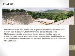 TEATRO




El futuro del teatro esta sobre todo el género del teatro musical que está
muy en alza (Broadway), también la vuelta de los clásicos como
Shakespeare que año tras año se siguen representando a cargo de
jóvenes autores que se interesan por sus predecesores, también dejamos
el futuro del teatro en manos de las escuelas y como no en la titulación de
Arte Dramático.


                                                                              3
 