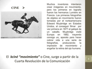 Muchos inventores intentaron
   CINE                    crear imágenes en movimiento,
                            pero los primeros en lograrlo
                            fueron los hermanos Lumiére en
                            Francia. Las primeras fotografías
                            de objetos en movimiento fueron
                            tomadas por el norteamericano
                            Edward Muybridge en Estados
                            Unidos, al conseguir filmar por
                            vez primera en 1877 el galopé de
                            un caballo. Muybridge visitó
                            Europa en 1882, trayendo
                            consigo un, aparato para hacer
                            cobrar vida a una serie de
                            fotografías,    produciendo    la
                            impresión de movimiento y
                            engañar la retina del ojo humano.


El kciné “movimiento” o Cine, surge a partir de la              4
      Cuarta Revolución de la Comunicación
 