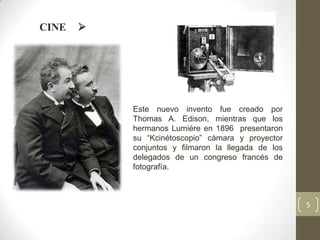 CINE   




           Este nuevo invento fue creado por
           Thomas A. Edison, mientras que los
           hermanos Lumiére en 1896 presentaron
           su “Kcinétoscopio” cámara y proyector
           conjuntos y filmaron la llegada de los
           delegados de un congreso francés de
           fotografía.



                                                    5
 
