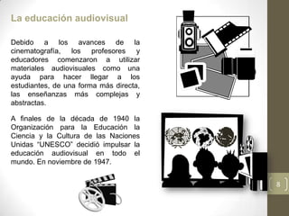 La educación audiovisual

Debido a los avances de la
cinematografía, los profesores y
educadores comenzaron a utilizar
materiales audiovisuales como una
ayuda para hacer llegar a los
estudiantes, de una forma más directa,
las enseñanzas más complejas y
abstractas.

A finales de la década de 1940 la
Organización para la Educación la
Ciencia y la Cultura de las Naciones
Unidas “UNESCO” decidió impulsar la
educación audiovisual en todo el
mundo. En noviembre de 1947.


                                         8
 