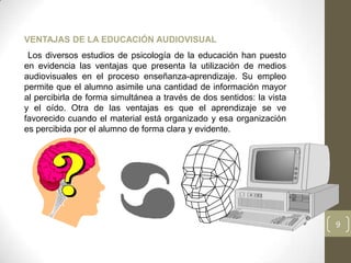 VENTAJAS DE LA EDUCACIÓN AUDIOVISUAL
 Los diversos estudios de psicología de la educación han puesto
en evidencia las ventajas que presenta la utilización de medios
audiovisuales en el proceso enseñanza-aprendizaje. Su empleo
permite que el alumno asimile una cantidad de información mayor
al percibirla de forma simultánea a través de dos sentidos: la vista
y el oído. Otra de las ventajas es que el aprendizaje se ve
favorecido cuando el material está organizado y esa organización
es percibida por el alumno de forma clara y evidente.




                                                                       9
 