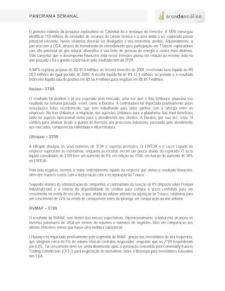 PANORAMA SEMANAL


O primeiro relatório da pesquisa exploratória na Colômbia foi o destaque do trimestre. A MPX conseguiu
identificar 110 milhões de toneladas de recursos de carvão térmico e a área ainda a ser explorada possui
potencial relevante. Novos relatórios deverão ser divulgados e nós estaremos atentos. Adicionalmente, a
parceria com a OGX, através do memorando de entendimento para participação em 7 blocos exploratórios
com alto potencial de gás natural, diversifica a sua fonte de geração de energia a custos mais atrativos.
Vale comentar que o desempenho financeiro visto nesse trimestre piorou em relação ao mesmo visto no
ano passado e foi o grande responsável pelo resultado ruim do 3T09.

A MPX registrou prejuízo de R$ 91,3 milhões no terceiro trimestre de 2009, revertendo lucro líquido de R$
28,3 milhões de igual período de 2008. A receita líquida foi de R$ 12,4 milhões no período e o resultado
financeiro líquido saiu de positivo em R$ 56,4 milhões para negativo em R$ 81,7 milhões.

Itaúsa - 3T09

O resultado foi positivo e já era esperado pelo mercado, uma vez que o Itaú Unibanco anunciou seu
resultado na semana passada, assim como a Duratex. A controladora foi impactada positivamente pelas
associações feitas recentemente, que vêm trabalhando para obter ganhos com a sinergia entre as
empresas. No Itaú Unibanco, a migração das agências Unibanco para a plataforma Itaú trará benefícios
tanto no aspecto operacional como para o atendimento aos clientes. A Duratex, por sua vez, criou 14
comitês para analisar desde o plantio de florestas aos processos industriais, passando pelo atendimento
aos mercados, competências individuais e infra-estrutura.

Ultrapar - 3T09

A Ultrapar divulgou os seus números do 3T09 e superou previsões. O EBITDA e o Lucro Líquido da
empresa superaram as estimativas, enquanto as receitas vieram um pouco abaixo do esperado. O lucro
líquido consolidado do 3T09 teve um aumento de 9% em relação ao 3T08, em função do aumento de 39%
no EBITDA.

Pelo lado negativo, tivemos o maior endividamento líquido da empresa que afetou o resultado financeiro,
além dos maiores custos com a depreciação com a incorporação da Texaco.

Segundo relatório da administração da companhia, a continuidade da isenção de IPI (Imposto sobre Produto
Industrializado) e o retorno da disponibilidade de créditos para compra a prazo contribuiu para um
crescimento na venda de veículos, o que, aliado ao volume advindo da aquisição da Texaco, colaborou para
um crescimento de 72% na venda de combustíveis leves da Ipiranga, em comparação ao ano anterior.

BVM&F - 3T09

O resultado da BVM&F veio dentro das nossas expectativas. Operacionalmente a bolsa não alcançou os
mesmos patamares de 2008 em termos de volumes e números de negócios. Mas em comparação aos
últimos trimestres vemos que houve uma melhora substancial.

O balanço foi impactado positivamente pelo segmento da BM&F, graças aos investidores de alta frequência,
que atingiram cerca de 5% do volume total de contratos negociados, enquanto que no 2T09 responderam
por 0,8%. Tal crescimento deve ser ainda dinamizado após a aprovação concedida pela Commodity Futures
Trading Commission (CFTC) para negociação de derivativos sobre o Ibovespa para investidores baseados
nos EUA.
 