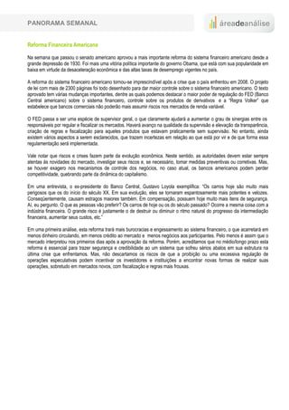 PANORAMA SEMANAL


Reforma Financeira Americana

Na semana que passou o senado americano aprovou a mais importante reforma do sistema financeiro americano desde a
grande depressão de 1930. Foi mais uma vitória política importante do governo Obama, que está com sua popularidade em
baixa em virtude da desaceleração econômica e das altas taxas de desemprego vigentes no país.

A reforma do sistema financeiro americano tornou-se imprescindível após a crise que o país enfrentou em 2008. O projeto
de lei com mais de 2300 páginas foi todo desenhado para dar maior controle sobre o sistema financeiro americano. O texto
aprovado tem várias mudanças importantes, dentre as quais podemos destacar o maior poder de regulação do FED (Banco
Central americano) sobre o sistema financeiro, controle sobre os produtos de derivativos e a “Regra Volker” que
estabelece que bancos comerciais não poderão mais assumir riscos nos mercados de renda variável.

O FED passa a ser uma espécie de supervisor geral, o que claramente ajudará a aumentar o grau de sinergias entre os
responsáveis por regular e fiscalizar os mercados. Haverá avanço na qualidade da supervisão e elevação da transparência,
criação de regras e fiscalização para aqueles produtos que estavam praticamente sem supervisão. No entanto, ainda
existem vários aspectos a serem esclarecidos, que trazem incertezas em relação ao que está por vir e de que forma essa
regulamentação será implementada.

Vale notar que riscos e crises fazem parte da evolução econômica. Neste sentido, as autoridades devem estar sempre
atentas às novidades do mercado, investigar seus riscos e, se necessário, tomar medidas preventivas ou corretivas. Mas,
se houver exagero nos mecanismos de controle dos negócios, no caso atual, os bancos americanos podem perder
competitividade, quebrando parte da dinâmica do capitalismo.

Em uma entrevista, o ex-presidente do Banco Central, Gustavo Loyola exemplifica: “Os carros hoje são muito mais
perigosos que os do início do século XX. Em sua evolução, eles se tornaram espantosamente mais potentes e velozes.
Conseqüentemente, causam estragos maiores também. Em compensação, possuem hoje muito mais itens de segurança.
Aí, eu pergunto. O que as pessoas vão preferir? Os carros de hoje ou os do século passado? Ocorre a mesma coisa com a
indústria financeira. O grande risco é justamente o de destruir ou diminuir o ritmo natural do progresso da intermediação
financeira, aumentar seus custos, etc.”

Em uma primeira análise, esta reforma trará mais burocracias e engessamento ao sistema financeiro, o que acarretará em
menos dinheiro circulando, em menos crédito ao mercado e menos negócios aos participantes. Pelo menos é assim que o
mercado interpretou nos primeiros dias após a aprovação da reforma. Porém, acreditamos que no médio/longo prazo esta
reforma é essencial para trazer segurança e credibilidade ao um sistema que sofreu sérios abalos em sua estrutura na
última crise que enfrentamos. Mas, não descartamos os riscos de que a proibição ou uma excessiva regulação de
operações especulativas podem incentivar os investidores e instituições a encontrar novas formas de realizar suas
operações, sobretudo em mercados novos, com fiscalização e regras mais frouxas.
 