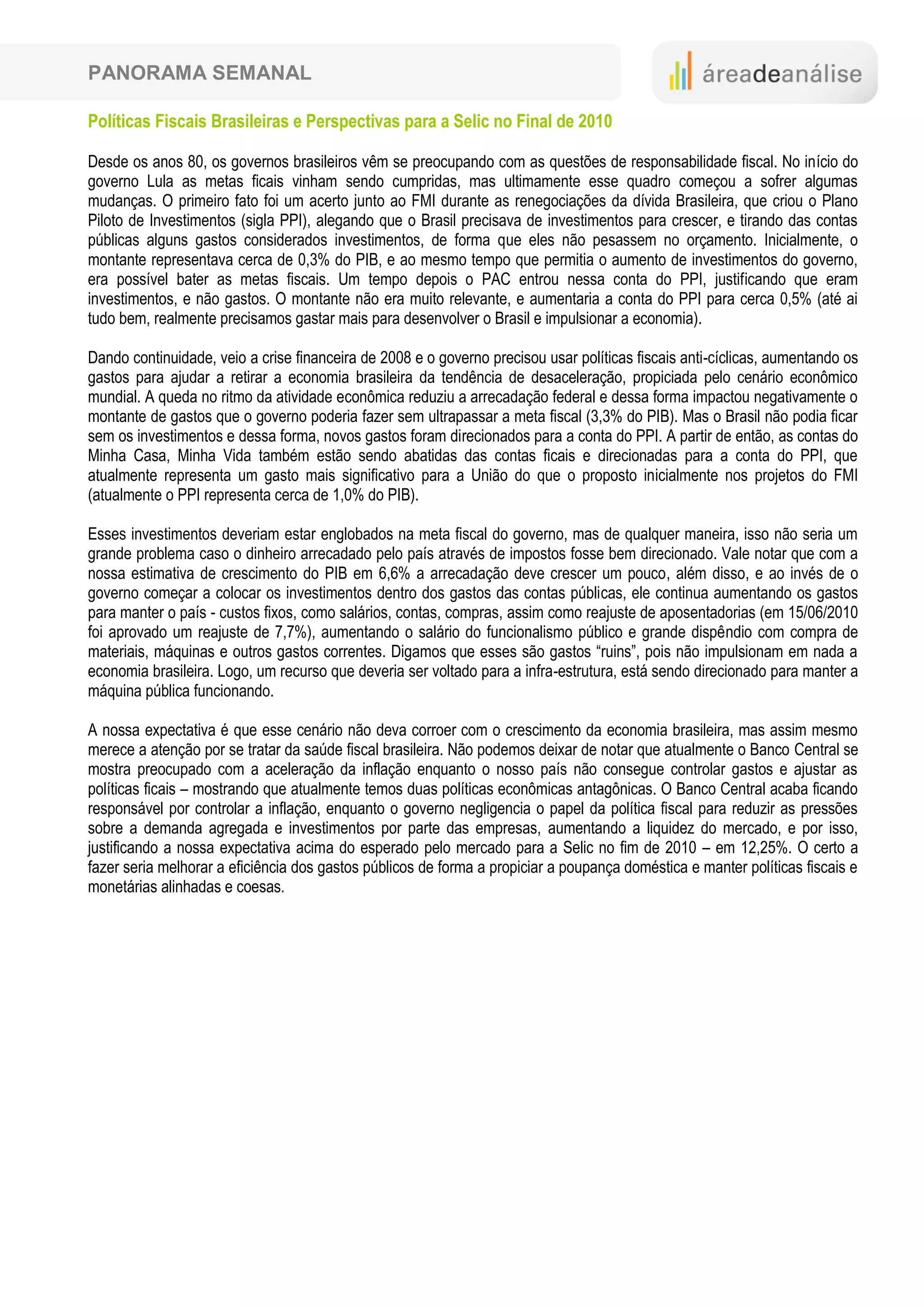 PANORAMA SEMANAL

Políticas Fiscais Brasileiras e Perspectivas para a Selic no Final de 2010

Desde os anos 80, os governos brasileiros vêm se preocupando com as questões de responsabilidade fiscal. No início do
governo Lula as metas ficais vinham sendo cumpridas, mas ultimamente esse quadro começou a sofrer algumas
mudanças. O primeiro fato foi um acerto junto ao FMI durante as renegociações da dívida Brasileira, que criou o Plano
Piloto de Investimentos (sigla PPI), alegando que o Brasil precisava de investimentos para crescer, e tirando das contas
públicas alguns gastos considerados investimentos, de forma que eles não pesassem no orçamento. Inicialmente, o
montante representava cerca de 0,3% do PIB, e ao mesmo tempo que permitia o aumento de investimentos do governo,
era possível bater as metas fiscais. Um tempo depois o PAC entrou nessa conta do PPI, justificando que eram
investimentos, e não gastos. O montante não era muito relevante, e aumentaria a conta do PPI para cerca 0,5% (até ai
tudo bem, realmente precisamos gastar mais para desenvolver o Brasil e impulsionar a economia).

Dando continuidade, veio a crise financeira de 2008 e o governo precisou usar políticas fiscais anti-cíclicas, aumentando os
gastos para ajudar a retirar a economia brasileira da tendência de desaceleração, propiciada pelo cenário econômico
mundial. A queda no ritmo da atividade econômica reduziu a arrecadação federal e dessa forma impactou negativamente o
montante de gastos que o governo poderia fazer sem ultrapassar a meta fiscal (3,3% do PIB). Mas o Brasil não podia ficar
sem os investimentos e dessa forma, novos gastos foram direcionados para a conta do PPI. A partir de então, as contas do
Minha Casa, Minha Vida também estão sendo abatidas das contas ficais e direcionadas para a conta do PPI, que
atualmente representa um gasto mais significativo para a União do que o proposto inicialmente nos projetos do FMI
(atualmente o PPI representa cerca de 1,0% do PIB).

Esses investimentos deveriam estar englobados na meta fiscal do governo, mas de qualquer maneira, isso não seria um
grande problema caso o dinheiro arrecadado pelo país através de impostos fosse bem direcionado. Vale notar que com a
nossa estimativa de crescimento do PIB em 6,6% a arrecadação deve crescer um pouco, além disso, e ao invés de o
governo começar a colocar os investimentos dentro dos gastos das contas públicas, ele continua aumentando os gastos
para manter o país - custos fixos, como salários, contas, compras, assim como reajuste de aposentadorias (em 15/06/2010
foi aprovado um reajuste de 7,7%), aumentando o salário do funcionalismo público e grande dispêndio com compra de
materiais, máquinas e outros gastos correntes. Digamos que esses são gastos “ruins”, pois não impulsionam em nada a
economia brasileira. Logo, um recurso que deveria ser voltado para a infra-estrutura, está sendo direcionado para manter a
máquina pública funcionando.

A nossa expectativa é que esse cenário não deva corroer com o crescimento da economia brasileira, mas assim mesmo
merece a atenção por se tratar da saúde fiscal brasileira. Não podemos deixar de notar que atualmente o Banco Central se
mostra preocupado com a aceleração da inflação enquanto o nosso país não consegue controlar gastos e ajustar as
políticas ficais – mostrando que atualmente temos duas políticas econômicas antagônicas. O Banco Central acaba ficando
responsável por controlar a inflação, enquanto o governo negligencia o papel da política fiscal para reduzir as pressões
sobre a demanda agregada e investimentos por parte das empresas, aumentando a liquidez do mercado, e por isso,
justificando a nossa expectativa acima do esperado pelo mercado para a Selic no fim de 2010 – em 12,25%. O certo a
fazer seria melhorar a eficiência dos gastos públicos de forma a propiciar a poupança doméstica e manter políticas fiscais e
monetárias alinhadas e coesas.
 