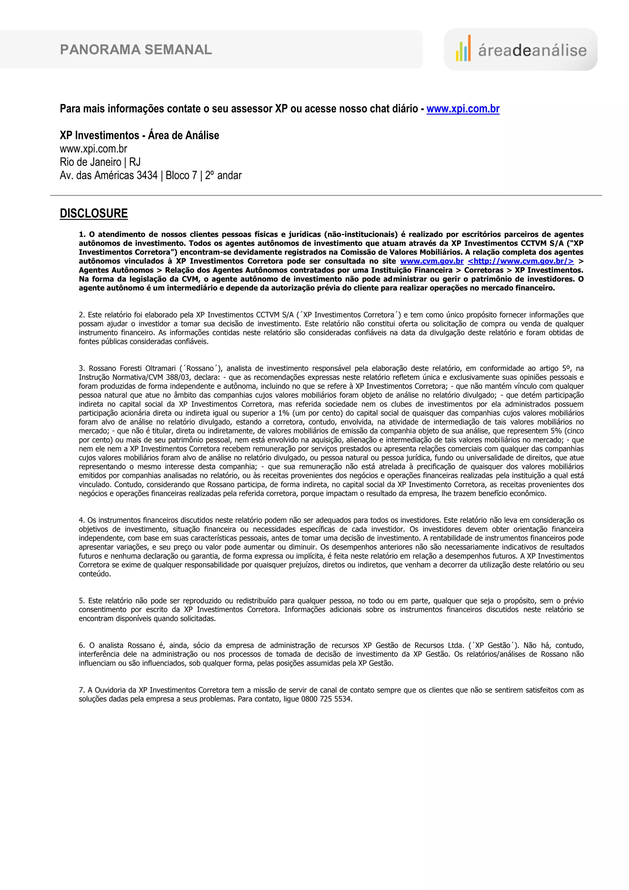 PANORAMA SEMANAL



Para mais informações contate o seu assessor XP ou acesse nosso chat diário - www.xpi.com.br

XP Investimentos - Área de Análise
www.xpi.com.br
Rio de Janeiro | RJ
Av. das Américas 3434 | Bloco 7 | 2º andar


DISCLOSURE
    1. O atendimento de nossos clientes pessoas físicas e jurídicas (não-institucionais) é realizado por escritórios parceiros de agentes
    autônomos de investimento. Todos os agentes autônomos de investimento que atuam através da XP Investimentos CCTVM S/A (“XP
    Investimentos Corretora”) encontram-se devidamente registrados na Comissão de Valores Mobiliários. A relação completa dos agentes
    autônomos vinculados à XP Investimentos Corretora pode ser consultada no site www.cvm.gov.br <http://www.cvm.gov.br/> >
    Agentes Autônomos > Relação dos Agentes Autônomos contratados por uma Instituição Financeira > Corretoras > XP Investimentos.
    Na forma da legislação da CVM, o agente autônomo de investimento não pode administrar ou gerir o patrimônio de investidores. O
    agente autônomo é um intermediário e depende da autorização prévia do cliente para realizar operações no mercado financeiro.


    2. Este relatório foi elaborado pela XP Investimentos CCTVM S/A (´XP Investimentos Corretora´) e tem como único propósito fornecer informações que
    possam ajudar o investidor a tomar sua decisão de investimento. Este relatório não constitui oferta ou solicitação de compra ou venda de qualquer
    instrumento financeiro. As informações contidas neste relatório são consideradas confiáveis na data da divulgação deste relatório e foram obtidas de
    fontes públicas consideradas confiáveis.


    3. Rossano Foresti Oltramari (´Rossano´), analista de investimento responsável pela elaboração deste relatório, em conformidade ao artigo 5º, na
    Instrução Normativa/CVM 388/03, declara: - que as recomendações expressas neste relatório refletem única e exclusivamente suas opiniões pessoais e
    foram produzidas de forma independente e autônoma, incluindo no que se refere à XP Investimentos Corretora; - que não mantém vínculo com qualquer
    pessoa natural que atue no âmbito das companhias cujos valores mobiliários foram objeto de análise no relatório divulgado; - que detém participação
    indireta no capital social da XP Investimentos Corretora, mas referida sociedade nem os clubes de investimentos por ela administrados possuem
    participação acionária direta ou indireta igual ou superior a 1% (um por cento) do capital social de quaisquer das companhias cujos valores mobiliários
    foram alvo de análise no relatório divulgado, estando a corretora, contudo, envolvida, na atividade de intermediação de tais valores mobiliários no
    mercado; - que não é titular, direta ou indiretamente, de valores mobiliários de emissão da companhia objeto de sua análise, que representem 5% (cinco
    por cento) ou mais de seu patrimônio pessoal, nem está envolvido na aquisição, alienação e intermediação de tais valores mobiliários no mercado; - que
    nem ele nem a XP Investimentos Corretora recebem remuneração por serviços prestados ou apresenta relações comerciais com qualquer das companhias
    cujos valores mobiliários foram alvo de análise no relatório divulgado, ou pessoa natural ou pessoa jurídica, fundo ou universalidade de direitos, que atue
    representando o mesmo interesse desta companhia; - que sua remuneração não está atrelada à precificação de quaisquer dos valores mobiliários
    emitidos por companhias analisadas no relatório, ou às receitas provenientes dos negócios e operações financeiras realizadas pela instituição a qual está
    vinculado. Contudo, considerando que Rossano participa, de forma indireta, no capital social da XP Investimento Corretora, as receitas provenientes dos
    negócios e operações financeiras realizadas pela referida corretora, porque impactam o resultado da empresa, lhe trazem benefício econômico.


    4. Os instrumentos financeiros discutidos neste relatório podem não ser adequados para todos os investidores. Este relatório não leva em consideração os
    objetivos de investimento, situação financeira ou necessidades específicas de cada investidor. Os investidores devem obter orientação financeira
    independente, com base em suas características pessoais, antes de tomar uma decisão de investimento. A rentabilidade de instrumentos financeiros pode
    apresentar variações, e seu preço ou valor pode aumentar ou diminuir. Os desempenhos anteriores não são necessariamente indicativos de resultados
    futuros e nenhuma declaração ou garantia, de forma expressa ou implícita, é feita neste relatório em relação a desempenhos futuros. A XP Investimentos
    Corretora se exime de qualquer responsabilidade por quaisquer prejuízos, diretos ou indiretos, que venham a decorrer da utilização deste relatório ou seu
    conteúdo.


    5. Este relatório não pode ser reproduzido ou redistribuído para qualquer pessoa, no todo ou em parte, qualquer que seja o propósito, sem o prévio
    consentimento por escrito da XP Investimentos Corretora. Informações adicionais sobre os instrumentos financeiros discutidos neste relatório se
    encontram disponíveis quando solicitadas.


    6. O analista Rossano é, ainda, sócio da empresa de administração de recursos XP Gestão de Recursos Ltda. (´XP Gestão´). Não há, contudo,
    interferência dele na administração ou nos processos de tomada de decisão de investimento da XP Gestão. Os relatórios/análises de Rossano não
    influenciam ou são influenciados, sob qualquer forma, pelas posições assumidas pela XP Gestão.


    7. A Ouvidoria da XP Investimentos Corretora tem a missão de servir de canal de contato sempre que os clientes que não se sentirem satisfeitos com as
    soluções dadas pela empresa a seus problemas. Para contato, ligue 0800 725 5534.
 