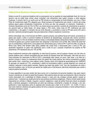 PANORAMA SEMANAL

Políticas Fiscais Brasileiras e Perspectivas para a Selic no Final de 2010

Desde os anos 80, os governos brasileiros vêm se preocupando com as questões de responsabilidade fiscal. No início do
governo Lula as metas ficais vinham sendo cumpridas, mas ultimamente esse quadro começou a sofrer algumas
mudanças. O primeiro fato foi um acerto junto ao FMI durante as renegociações da dívida Brasileira, que criou o Plano
Piloto de Investimentos (sigla PPI), alegando que o Brasil precisava de investimentos para crescer, e tirando das contas
públicas alguns gastos considerados investimentos, de forma que eles não pesassem no orçamento. Inicialmente, o
montante representava cerca de 0,3% do PIB, e ao mesmo tempo que permitia o aumento de investimentos do governo,
era possível bater as metas fiscais. Um tempo depois o PAC entrou nessa conta do PPI, justificando que eram
investimentos, e não gastos. O montante não era muito relevante, e aumentaria a conta do PPI para cerca 0,5% (até ai
tudo bem, realmente precisamos gastar mais para desenvolver o Brasil e impulsionar a economia).

Dando continuidade, veio a crise financeira de 2008 e o governo precisou usar políticas fiscais anti-cíclicas, aumentando os
gastos para ajudar a retirar a economia brasileira da tendência de desaceleração, propiciada pelo cenário econômico
mundial. A queda no ritmo da atividade econômica reduziu a arrecadação federal e dessa forma impactou negativamente o
montante de gastos que o governo poderia fazer sem ultrapassar a meta fiscal (3,3% do PIB). Mas o Brasil não podia ficar
sem os investimentos e dessa forma, novos gastos foram direcionados para a conta do PPI. A partir de então, as contas do
Minha Casa, Minha Vida também estão sendo abatidas das contas ficais e direcionadas para a conta do PPI, que
atualmente representa um gasto mais significativo para a União do que o proposto inicialmente nos projetos do FMI
(atualmente o PPI representa cerca de 1,0% do PIB).

Esses investimentos deveriam estar englobados na meta fiscal do governo, mas de qualquer maneira, isso não seria um
grande problema caso o dinheiro arrecadado pelo país através de impostos fosse bem direcionado. Vale notar que com a
nossa estimativa de crescimento do PIB em 6,6% a arrecadação deve crescer um pouco, além disso, e ao invés de o
governo começar a colocar os investimentos dentro dos gastos das contas públicas, ele continua aumentando os gastos
para manter o país - custos fixos, como salários, contas, compras, assim como reajuste de aposentadorias (em 15/06/2010
foi aprovado um reajuste de 7,7%), aumentando o salário do funcionalismo público e grande dispêndio com compra de
materiais, máquinas e outros gastos correntes. Digamos que esses são gastos “ruins”, pois não impulsionam em nada a
economia brasileira. Logo, um recurso que deveria ser voltado para a infra-estrutura, está sendo direcionado para manter a
máquina pública funcionando.

A nossa expectativa é que esse cenário não deva corroer com o crescimento da economia brasileira, mas assim mesmo
merece a atenção por se tratar da saúde fiscal brasileira. Não podemos deixar de notar que atualmente o Banco Central se
mostra preocupado com a aceleração da inflação enquanto o nosso país não consegue controlar gastos e ajustar as
políticas ficais – mostrando que atualmente temos duas políticas econômicas antagônicas. O Banco Central acaba ficando
responsável por controlar a inflação, enquanto o governo negligencia o papel da política fiscal para reduzir as pressões
sobre a demanda agregada e investimentos por parte das empresas, aumentando a liquidez do mercado, e por isso,
justificando a nossa expectativa acima do esperado pelo mercado para a Selic no fim de 2010 – em 12,25%. O certo a
fazer seria melhorar a eficiência dos gastos públicos de forma a propiciar a poupança doméstica e manter políticas fiscais e
monetárias alinhadas e coesas.
 