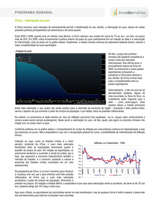 PANORAMA SEMANAL

China – Valorização do yuan

A China anunciou suas intenções de eventualmente permitir a flexibilização do seu câmbio, a valorização do yuan, depois de muitas
pressões políticas principalmente dos americanos e de outros países.

Entre 2005 e 2008, quando teve um câmbio mais flexível, a China valorizou sua moeda em cerca de 7% ao ano - ao todo, em pouco
mais de 20%. Em 2008, voltou bruscamente à política anterior de preço do yuan praticamente fixo em relação ao dólar e a valorização
foi interrompida, como se pode ver no gráfico abaixo. Atualmente, a moeda chinesa continua em patamares bastante baixos, visando a
maior competitividade de suas exportações.

- Cotação do yuan
                                                                                              De fato, o preço dos produtos
                                                                                              chineses são bastante competitivos e
                                                                                              tomam conta dos mercados
                                                                                              internacionais. Nos últimos anos, e
                                                                                              principalmente depois da Crise de
                                                                                              2008, os americanos e outros países
                                                                                              exportadores começaram a
                                                                                              pressionar a China para valorizar o
                                                                                              seu câmbio, de forma a tornar mais
                                                                                              justa a competitividade entre os
                                                                                              países exportadores.

                                                                                            Adicionalmente, o fato do euro ter se
                                                                                            desvalorizado bastante, depois da
                                                                                            crise anunciada na Zona do Euro, os
                                                                                            investidores estão migrando para o
                                                                                            dólar – como porto-seguro. Esse
                                                                                            aspecto deixou a moeda americana
ainda mais valorizada, o que acaba não sendo positivo para a retomada da economia da região – buscando o lado positivo disso,
vemos o aspecto de que aumenta o poder de compra da população, e por tabela, reduz as pressões inflacionárias.

No entanto, os americanos já estão atentos ao risco de deflação (economia fica paralisada - se os preços caem continuamente a
compra acaba sendo sempre postergando). Neste ponto a valorização do yuan, de fato, ajuda, pois agora os produtos chineses vão
chegar com um preço maior no país.

Conforme podemos ver no gráfico abaixo, o comportamento do núcleo da inflação aos consumidores continua em desaceleração, e isso
que preocupa um pouco. Mas a expectativa é que com a recuperação gradual em curso, a probabilidade de materialização de deflação
diminui.

Voltando ao yuan, como os Estados Unidos é o maior
parceiro comercial da China, o yuan mais valorizado
beneficiaria tanto as exportações americanas quanto a
questão de preços do país. Em relação as exportações, os
americanos tenderiam a aumentar a venda de aviões, aço e
trigo, que aqueceria a economia impulsionando também o
mercado de trabalho e o consumo, ajudando a colocar a
economia dos Estados Unidos novamente em um ciclo
expansionista.

Da perspectiva da China, é um bom momento para introduzir
a mudança uma vez que o país enfrenta uma forte pressão
inflacionária, de forma que o yuan mais valorizado
aumentaria o poder de compra da população, diminuindo a
pressão nos preços. Em relação a medida efetiva, a expectativa é que caso essa valorização venha a acontecer, ela deve se de 3% por
ano, podendo atingir até 15% daqui a três anos.

Aqui para o Brasil, os exportadores de commodities seriam os mais beneficiados, mas de qualquer forma é melhor esperar o desenrolar
dos acontecimentos para tirarmos conclusões mais concretas.
 