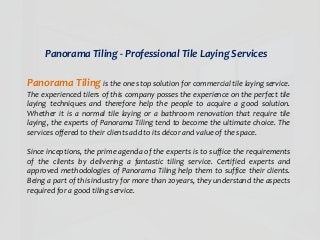 Panorama Tiling - Professional Tile Laying Services
Panorama Tiling is the one stop solution for commercial tile laying service.
The experienced tilers of this company posses the experience on the perfect tile
laying techniques and therefore help the people to acquire a good solution.
Whether it is a normal tile laying or a bathroom renovation that require tile
laying, the experts of Panorama Tiling tend to become the ultimate choice. The
services offered to their clients add to its décor and value of the space.
Since inceptions, the prime agenda of the experts is to suffice the requirements
of the clients by delivering a fantastic tiling service. Certified experts and
approved methodologies of Panorama Tiling help them to suffice their clients.
Being a part of this industry for more than 20years, they understand the aspects
required for a good tiling service.
 