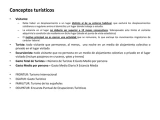 Conceptos turísticos
•   Visitante:
     –   Debe haber un desplazamiento a un lugar distinto al de su entorno habitual, que excluirá los desplazamientos
         cotidianos o regulares entre el domicilio y el lugar donde trabaja o estudia.
     –   La estancia en el lugar no debería ser superior a 12 meses consecutivos. Sobrepasado este límite el visitante
         adquiriría la condición de residente en dicho lugar (desde el punto de vista estadístico)
     –   El motivo principal no es ejercer una actividad que se remunere, lo que excluye los movimientos migratorios de
         carácter laboral.
•   Turista: todo visitante que permanece, al menos, una noche en un medio de alojamiento colectivo o
    privado en el lugar visitado
•   Excursionista: todo visitante que no pernocta en un medio de alojamiento colectivo o privado en el lugar
    visitado (incluye pasajeros en cruceros, yates y trenes)
•   Gasto Total de Turistas = Número de Turistas X Gasto Medio por persona
•   Gasto Medio por persona = Gasto Medio Diario X Estancia Media

•   FRONTUR: Turismo Internacional
•   EGATUR: Gasto Turístico
•   FAMILITUR: Turismo de los españoles
•   OCUPATUR: Encuesta Puntual de Ocupaciones Turísticas
 