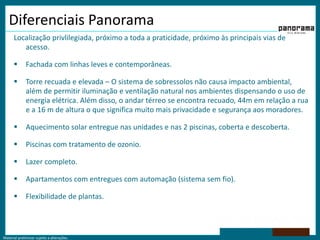 Material preliminar sujeito a alterações.
Diferenciais Panorama
Localização privlilegiada, próximo a toda a praticidade, próximo às principais vias de
acesso.
 Fachada com linhas leves e contemporâneas.
 Torre recuada e elevada – O sistema de sobressolos não causa impacto ambiental,
além de permitir iluminação e ventilação natural nos ambientes dispensando o uso de
energia elétrica. Além disso, o andar térreo se encontra recuado, 44m em relação a rua
e a 16 m de altura o que significa muito mais privacidade e segurança aos moradores.
 Aquecimento solar entregue nas unidades e nas 2 piscinas, coberta e descoberta.
 Piscinas com tratamento de ozonio.
 Lazer completo.
 Apartamentos com entregues com automação (sistema sem fio).
 Flexibilidade de plantas.
 