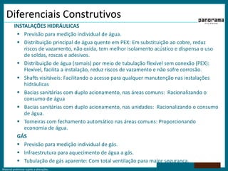 Material preliminar sujeito a alterações.
Diferenciais Construtivos
INSTALAÇÕES HIDRÁULICAS
 Previsão para medição individual de água.
 Distribuição principal de água quente em PEX: Em substituição ao cobre, reduz
riscos de vazamento, não oxida, tem melhor isolamento acústico e dispensa o uso
de soldas, roscas e adesivos.
 Distribuição de água (ramais) por meio de tubulação flexível sem conexão (PEX):
Flexível, facilita a instalação, reduz riscos de vazamento e não sofre corrosão.
 Shafts visitáveis: Facilitando o acesso para qualquer manutenção nas instalações
hidráulicas
 Bacias sanitárias com duplo acionamento, nas áreas comuns: Racionalizando o
consumo de água
 Bacias sanitárias com duplo acionamento, nas unidades: Racionalizando o consumo
de água.
 Torneiras com fechamento automático nas áreas comuns: Proporcionando
economia de água.
GÁS
 Previsão para medição individual de gás.
 Infraestrutura para aquecimento de água a gás.
 Tubulação de gás aparente: Com total ventilação para maior segurança.
 