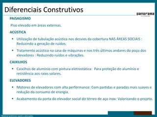 Material preliminar sujeito a alterações.
Diferenciais Construtivos
PAISAGISMO
Piso elevado em áreas externas.
ACÚSTICA
 Utilização de tubulação acústica nos desvios da cobertura NAS ÁREAS SOCIAIS :
Reduzindo a geração de ruídos.
 Tratamento acústico na casa de máquinas e nos três últimos andares do poço dos
elevadores : Reduzindo ruídos e vibrações.
CAIXILHOS
 Caixilhos de alumínio com pintura eletrostática: Para proteção do alumínio e
resistência aos raios solares.
ELEVADORES
 Motores de elevadores com alta performance: Com partidas e paradas mais suaves e
redução do consumo de energia.
 Acabamento da porta do elevador social do térreo de aço inox: Valorizando o projeto.
 