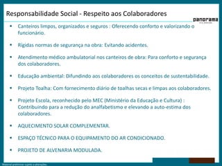 Material preliminar sujeito a alterações.
Responsabilidade Social - Respeito aos Colaboradores
 Canteiros limpos, organizados e seguros : Oferecendo conforto e valorizando o
funcionário.
 Rígidas normas de segurança na obra: Evitando acidentes.
 Atendimento médico ambulatorial nos canteiros de obra: Para conforto e segurança
dos colaboradores.
 Educação ambiental: Difundindo aos colaboradores os conceitos de sustentabilidade.
 Projeto Toalha: Com fornecimento diário de toalhas secas e limpas aos colaboradores.
 Projeto Escola, reconhecido pelo MEC (Ministério da Educação e Cultura) :
Contribuindo para a redução do analfabetismo e elevando a auto-estima dos
colaboradores.
 AQUECIMENTO SOLAR COMPLEMENTAR.
 ESPAÇO TÉCNICO PARA O EQUIPAMENTO DO AR CONDICIONADO.
 PROJETO DE ALVENARIA MODULADA.
 