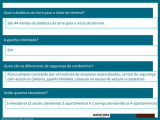 Material preliminar sujeito a alterações.
Qual a distância da torre para o início do terreno?
São 44 metros de distância da torre para o início do terreno.
A guarita é blindada?
Sim.
Quais são os diferenciais de segurança do condomínio?
Possui projeto concebido por consultores de empresas especializadas, central de segurança
com acesso às câmeras, guarita blindada, clausura no acesso de veículos e pedestres.
Serão quantos elevadores?
3 elevadores (2 sociais atendendo 2 apartamentos e 1 serviço atendendo os 4 apartamentos).
 