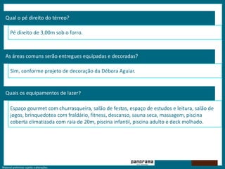 Material preliminar sujeito a alterações.
Qual o pé direito do térreo?
Pé direito de 3,00m sob o forro.
As áreas comuns serão entregues equipadas e decoradas?
Sim, conforme projeto de decoração da Débora Aguiar.
Quais os equipamentos de lazer?
Espaço gourmet com churrasqueira, salão de festas, espaço de estudos e leitura, salão de
jogos, brinquedotea com fraldário, fitness, descanso, sauna seca, massagem, piscina
coberta climatizada com raia de 20m, piscina infantil, piscina adulto e deck molhado.
 