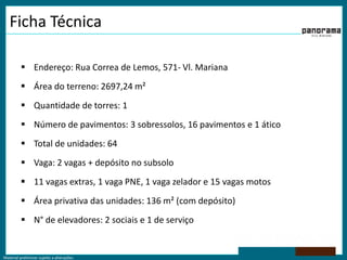 Material preliminar sujeito a alterações.
Ficha Técnica
 Endereço: Rua Correa de Lemos, 571- Vl. Mariana
 Área do terreno: 2697,24 m²
 Quantidade de torres: 1
 Número de pavimentos: 3 sobressolos, 16 pavimentos e 1 ático
 Total de unidades: 64
 Vaga: 2 vagas + depósito no subsolo
 11 vagas extras, 1 vaga PNE, 1 vaga zelador e 15 vagas motos
 Área privativa das unidades: 136 m² (com depósito)
 N° de elevadores: 2 sociais e 1 de serviço
 