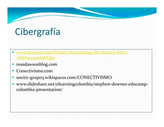 Cibergrafía
 www.answers.com/library/Accounting+Dictionary‐letter‐
    1W#ixzz1eml6PQbe
   rossdawsonblog.com
   Conectivismo.com
    Conectivismo com
   uoctic‐grupo3.wikispaces.com/CONECTIVISMO
   www.slideshare.net/elearningcolombia/stephen‐downes‐educamp‐
    colombia‐presentation/
 