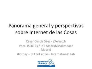 Panorama general y perspectivas
sobre Internet de las Cosas
César García Sáez - @elsatch
Vocal ISOC-Es / IoT Madrid/Makespace
Madrid
#iotday – 9 Abril 2014 – International Lab
 