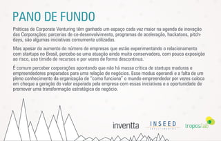 PANO DE FUNDO
Práticas de Corporate Venturing têm ganhado um espaço cada vez maior na agenda de inovação
das Corporações: parcerias de co-desenvolvimento, programas de aceleração, hackatons, pitch-
days, são algumas iniciativas comumente utilizadas.
Mas apesar do aumento do número de empresas que estão experimentando o relacionamento
com startups no Brasil, percebe-se uma atuação ainda muito conservadora, com pouca exposição
ao risco, uso tímido de recursos e por vezes de forma descontinua.
É comum perceber corporações apontando que não há massa crítica de startups maduras e
empreendedores preparados para uma relação de negócios. Esse modus operandi e a falta de um
pleno conhecimento da organização de “como funciona” o mundo empreendedor por vezes coloca
em cheque a geração do valor esperada pela empresa com essas iniciativas e a oportunidade de
promover uma transformação estratégica do negócio.
 
