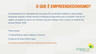 O QUE É EMPREENDEDORISMO?
Empreendedorismo é a capacidade que uma pessoa tem de identiﬁcar problemas e oportunidades,
desenvolver soluções e investir recursos na realização de algo positivo para a sociedade. Pode ser um
negócio, um projeto ou mesmo um movimento que gere mudanças reais e impacto no cotidiano das
pessoas (Sebrae, 2016).
Pontos-chaves:
1) caracterizado por gerar mudanças e impactos;
2) pode ser de várias formas e tipos;
3) acontece necessariamente via comportamentos das pessoas;
 