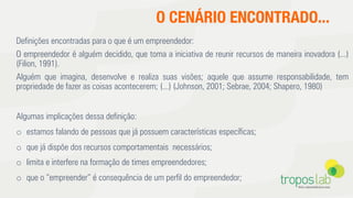 Deﬁnições encontradas para o que é um empreendedor:
O empreendedor é alguém decidido, que toma a iniciativa de reunir recursos de maneira inovadora (...)
(Filion, 1991).
Alguém que imagina, desenvolve e realiza suas visões; aquele que assume responsabilidade, tem
propriedade de fazer as coisas acontecerem; (...) (Johnson, 2001; Sebrae, 2004; Shapero, 1980)
Algumas implicações dessa deﬁnição:
o  estamos falando de pessoas que já possuem características especíﬁcas;
o  que já dispõe dos recursos comportamentais necessários;
o  limita e interfere na formação de times empreendedores;
o  que o “empreender” é consequência de um perﬁl do empreendedor;
O CENÁRIO ENCONTRADO...
 