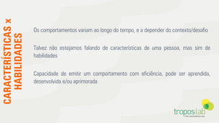 CARACTERÍSTICASx
HABILIDADES
Os comportamentos variam ao longo do tempo, e a depender do contexto/desaﬁo
Talvez não estejamos falando de características de uma pessoa, mas sim de
habilidades
Capacidade de emitir um comportamento com eﬁciência, pode ser aprendida,
desenvolvida e/ou aprimorada
 