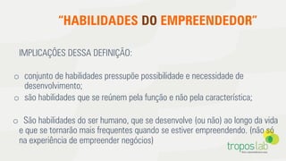 “HABILIDADES DO EMPREENDEDOR”
IMPLICAÇÕES DESSA DEFINIÇÃO:
o  conjunto de habilidades pressupõe possibilidade e necessidade de
desenvolvimento;
o  são habilidades que se reúnem pela função e não pela característica;
o  São habilidades do ser humano, que se desenvolve (ou não) ao longo da vida
e que se tornarão mais frequentes quando se estiver empreendendo. (não só
na experiência de empreender negócios)
 