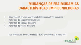 MUDANÇAS DE ERA MUDAM AS
CARACTERÍSTICAS EMPREENDEDORAS
•  Os ambientes em que o empreendedorismo acontece mudaram;
•  As formas de empreender mudaram;
•  As formas de produzir mudaram;
•  As formas de vender mudaram;
E as habilidades do empreendedor? Será que ainda são as mesmas?
 