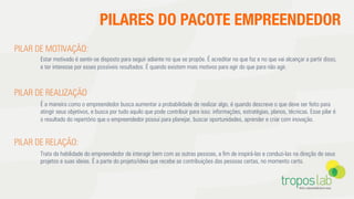 PILARES DO PACOTE EMPREENDEDOR
PILAR DE MOTIVAÇÃO:
Estar motivado é sentir-se disposto para seguir adiante no que se propõe. É acreditar no que faz e no que vai alcançar a partir disso,
e ter interesse por esses possíveis resultados. É quando existem mais motivos para agir do que para não agir.
PILAR DE REALIZAÇÃO
É a maneira como o empreendedor busca aumentar a probabilidade de realizar algo, é quando descreve o que deve ser feito para
atingir seus objetivos, e busca por tudo aquilo que pode contribuir para isso: informações, estratégias, planos, técnicas. Esse pilar é
o resultado do repertório que o empreendedor possui para planejar, buscar oportunidades, aprender e criar com inovação.
PILAR DE RELAÇÃO:
Trata da habilidade do empreendedor de interagir bem com as outras pessoas, a ﬁm de inspirá-las e conduzi-las na direção de seus
projetos e suas ideias. É a parte do projeto/ideia que recebe as contribuições das pessoas certas, no momento certo.
 