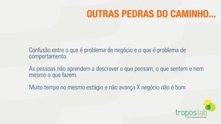 OUTRAS PEDRAS DO CAMINHO...
Confusão entre o que é problema de negócio e o que é problema de
comportamento.
As pessoas não aprendem a descrever o que pensam, o que sentem e nem
mesmo o que fazem.
Muito tempo no mesmo estágio e não avança X negócio não é bom
 