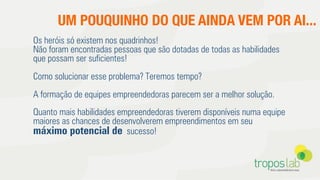 UM POUQUINHO DO QUE AINDA VEM POR AI...
Os heróis só existem nos quadrinhos!
Não foram encontradas pessoas que são dotadas de todas as habilidades
que possam ser suﬁcientes!
Como solucionar esse problema? Teremos tempo?
A formação de equipes empreendedoras parecem ser a melhor solução.
Quanto mais habilidades empreendedoras tiverem disponíveis numa equipe
maiores as chances de desenvolverem empreendimentos em seu
máximo potencial de sucesso!
 