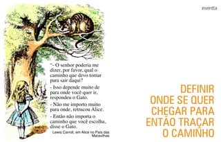“- O senhor poderia me
dizer, por favor, qual o
caminho que devo tomar
para sair daqui?
- Isso depende muito de
para onde você quer ir,
respondeu o Gato.
- Não me importo muito
para onde, retrucou Alice.
- Então não importa o
caminho que você escolha,
disse o Gato.
Lewis Carroll, em Alice no País das
Maravilhas
DEFINIR
ONDE SE QUER
CHEGAR PARA
ENTÃO TRAÇAR
O CAMINHO
 