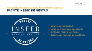 PACOTE INSEED DE GESTÃO
3
METODOLOGIA PRÓPRIA DESENVOLVIDA PARA EMPRESAS INOVADORAS
§  gerar valor mensurável
§  construir crescimento consistente
§  minimizar riscos e incertezas
§  desenvolver negócios de excelência
 