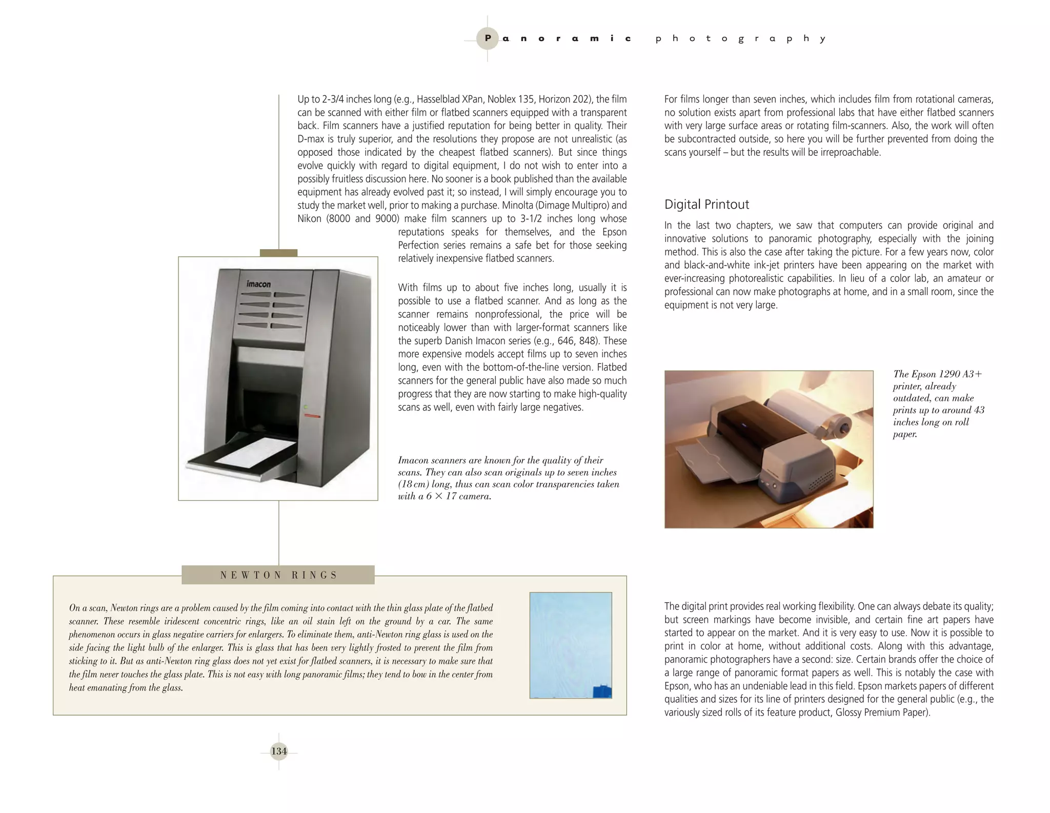 P     a   n   o   r   a   m   i   c   p     h   o   t    o   g   r   a    p   h    y




                                                                Up to 2-3/4 inches long (e.g., Hasselblad XPan, Noblex 135, Horizon 202), the film             For films longer than seven inches, which includes film from rotational cameras,
                                                                can be scanned with either film or flatbed scanners equipped with a transparent                no solution exists apart from professional labs that have either flatbed scanners
                                                                back. Film scanners have a justified reputation for being better in quality. Their             with very large surface areas or rotating film-scanners. Also, the work will often
                                                                D-max is truly superior, and the resolutions they propose are not unrealistic (as              be subcontracted outside, so here you will be further prevented from doing the
                                                                opposed those indicated by the cheapest flatbed scanners). But since things                    scans yourself – but the results will be irreproachable.
                                                                evolve quickly with regard to digital equipment, I do not wish to enter into a
                                                                possibly fruitless discussion here. No sooner is a book published than the available
                                                                equipment has already evolved past it; so instead, I will simply encourage you to
                                                                study the market well, prior to making a purchase. Minolta (Dimage Multipro) and               Digital Printout
                                                                Nikon (8000 and 9000) make film scanners up to 3-1/2 inches long whose
                                                                                                                                                               In the last two chapters, we saw that computers can provide original and
                                                                                           reputations speaks for themselves, and the Epson
                                                                                                                                                               innovative solutions to panoramic photography, especially with the joining
                                                                                           Perfection series remains a safe bet for those seeking
                                                                                                                                                               method. This is also the case after taking the picture. For a few years now, color
                                                                                           relatively inexpensive flatbed scanners.
                                                                                                                                                               and black-and-white ink-jet printers have been appearing on the market with
                                                                                                                                                               ever-increasing photorealistic capabilities. In lieu of a color lab, an amateur or
                                                                                             With films up to about five inches long, usually it is            professional can now make photographs at home, and in a small room, since the
                                                                                             possible to use a flatbed scanner. And as long as the             equipment is not very large.
                                                                                             scanner remains nonprofessional, the price will be
                                                                                             noticeably lower than with larger-format scanners like
                                                                                             the superb Danish Imacon series (e.g., 646, 848). These
                                                                                             more expensive models accept films up to seven inches
                                                                                             long, even with the bottom-of-the-line version. Flatbed
                                                                                                                                                                                                                           The Epson 1290 A3
                                                                                             scanners for the general public have also made so much
                                                                                                                                                                                                                           printer, already
                                                                                             progress that they are now starting to make high-quality                                                                      outdated, can make
                                                                                             scans as well, even with fairly large negatives.                                                                              prints up to around 43
                                                                                                                                                                                                                           inches long on roll
                                                                                                                                                                                                                           paper.

                                                                                             Imacon scanners are known for the quality of their
                                                                                             scans. They can also scan originals up to seven inches
                                                                                             (18 cm) long, thus can scan color transparencies taken
                                                                                             with a 6 17 camera.




                                          N E W T O N          R I N G S


On a scan, Newton rings are a problem caused by the film coming into contact with the thin glass plate of the flatbed                                          The digital print provides real working flexibility. One can always debate its quality;
scanner. These resemble iridescent concentric rings, like an oil stain left on the ground by a car. The same                                                   but screen markings have become invisible, and certain fine art papers have
phenomenon occurs in glass negative carriers for enlargers. To eliminate them, anti-Newton ring glass is used on the                                           started to appear on the market. And it is very easy to use. Now it is possible to
side facing the light bulb of the enlarger. This is glass that has been very lightly frosted to prevent the film from                                          print in color at home, without additional costs. Along with this advantage,
sticking to it. But as anti-Newton ring glass does not yet exist for flatbed scanners, it is necessary to make sure that                                       panoramic photographers have a second: size. Certain brands offer the choice of
the film never touches the glass plate. This is not easy with long panoramic films; they tend to bow in the center from                                        a large range of panoramic format papers as well. This is notably the case with
heat emanating from the glass.                                                                                                                                 Epson, who has an undeniable lead in this field. Epson markets papers of different
                                                                                                                                                               qualities and sizes for its line of printers designed for the general public (e.g., the
                                                                                                                                                               variously sized rolls of its feature product, Glossy Premium Paper).


                                                         134
 