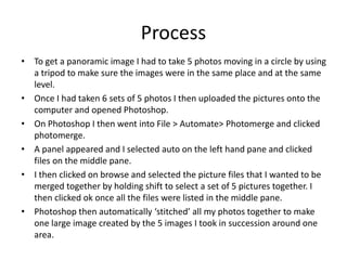 Process
• To get a panoramic image I had to take 5 photos moving in a circle by using
a tripod to make sure the images were in the same place and at the same
level.
• Once I had taken 6 sets of 5 photos I then uploaded the pictures onto the
computer and opened Photoshop.
• On Photoshop I then went into File > Automate> Photomerge and clicked
photomerge.
• A panel appeared and I selected auto on the left hand pane and clicked
files on the middle pane.
• I then clicked on browse and selected the picture files that I wanted to be
merged together by holding shift to select a set of 5 pictures together. I
then clicked ok once all the files were listed in the middle pane.
• Photoshop then automatically ‘stitched’ all my photos together to make
one large image created by the 5 images I took in succession around one
area.
 