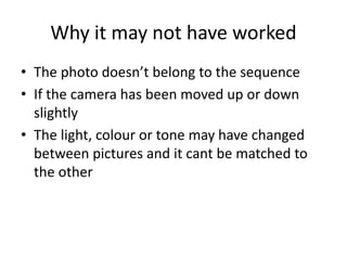 Why it may not have worked
• The photo doesn’t belong to the sequence
• If the camera has been moved up or down
slightly
• The light, colour or tone may have changed
between pictures and it cant be matched to
the other
 
