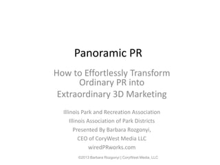 Panoramic PR
How to Effortlessly Transform
      Ordinary PR into
 Extraordinary 3D Marketing
  Illinois Park and Recreation Association
      Illinois Association of Park Districts
         Presented By Barbara Rozgonyi,
           CEO of CoryWest Media LLC
                wiredPRworks.com
        ©2013 Barbara Rozgonyi | CoryWest Media, LLC
 
