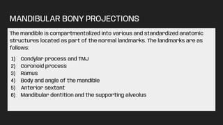 MANDIBULAR BONY PROJECTIONS
The mandible is compartmentalized into various and standardized anatomic
structures located as part of the normal landmarks. The landmarks are as
follows:
1) Condylar process and TMJ
2) Coronoid process
3) Ramus
4) Body and angle of the mandible
5) Anterior sextant
6) Mandibular dentition and the supporting alveolus
 