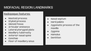 MIDFACIAL REGION LANDMARKS
Radiopaque features:
● Mastoid process
● Styloid process
● Glenoid fossa
● Articular eminence
● Lateral pterygoid plate
● Maxillary tuberosity
● Anterior nasal spine
● Conchae
● Floor of maxillary sinus
● Nasal septum
● Hard palate
● Zygomatic process of the
maxilla
● Zygoma
● Hamulus
● Dentition
 