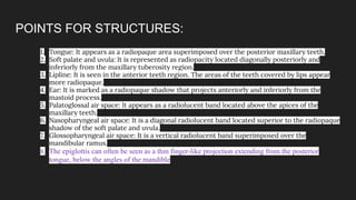 POINTS FOR STRUCTURES:
1. Tongue: It appears as a radiopaque area superimposed over the posterior maxillary teeth.
2. Soft palate and uvula: It is represented as radiopacity located diagonally posteriorly and
inferiorly from the maxillary tuberosity region.
3. Lipline: It is seen in the anterior teeth region. The areas of the teeth covered by lips appear
more radiopaque.
4. Ear: It is marked as a radiopaque shadow that projects anteriorly and inferiorly from the
mastoid process.
5. Palatoglossal air space: It appears as a radiolucent band located above the apices of the
maxillary teeth.
6. Nasopharyngeal air space: It is a diagonal radiolucent band located superior to the radiopaque
shadow of the soft palate and uvula.
7. Glossopharyngeal air space: It is a vertical radiolucent band superimposed over the
mandibular ramus.
8. The epiglottis can often be seen as a thin finger-like projection extending from the posterior
tongue, below the angles of the mandible
 