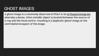GHOST IMAGES
A ghost image is a commonly observed artifact in an orthopantomogram
whereby a dense, often metallic object is located between the source of
x-ray and the focal centre, resulting in a duplicate 'ghost' image at the
contralateral aspect of the image.
 