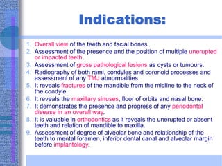 Indications:
1. Overall view of the teeth and facial bones.
2. Assessment of the presence and the position of multiple unerupted
or impacted teeth.
3. Assessment of gross pathological lesions as cysts or tumours.
4. Radiography of both rami, condyles and coronoid processes and
assessment of any TMJ abnormalities.
5. It reveals fractures of the mandible from the midline to the neck of
the condyle.
6. It reveals the maxillary sinuses, floor of orbits and nasal bone.
7. It demonstrates the presence and progress of any periodontal
disease in an overall way.
8. It is valuable in orthodontics as it reveals the unerupted or absent
teeth and relation of mandible to maxilla.
9. Assessment of degree of alveolar bone and relationship of the
teeth to mental foramen, inferior dental canal and alveolar margin
before implantology.
 