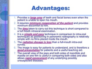 Advantages:
1. Provides a large area of teeth and facial bones even when the
patient is unable to open his mouth.
2. It requires minimum cooperation of the patient and provides
minimum discomfort to him.
3. The time taken to carry out this technique is short compared to
a full mouth intraoral examination.
4. It is a simple and easy technique in comparison to intra-oral
techniques as positioning in panoramic radiography is relatively
simple with no films placed inside the mouth.
5. The radiation dosage is less than a full-mouth intra-oral
survey.
6. The image is easy for patients to understand, and is therefore a
good presentation for patients and a useful teaching aid.
7. The overall view of the jaws and both sides of mandible and
maxilla on one film is useful in comparing both sides and also
allows rapid assessment of any underlying possibly
unsuspected diseases.
 